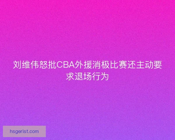 刘维伟怒批CBA外援消极比赛还主动要求退场行为