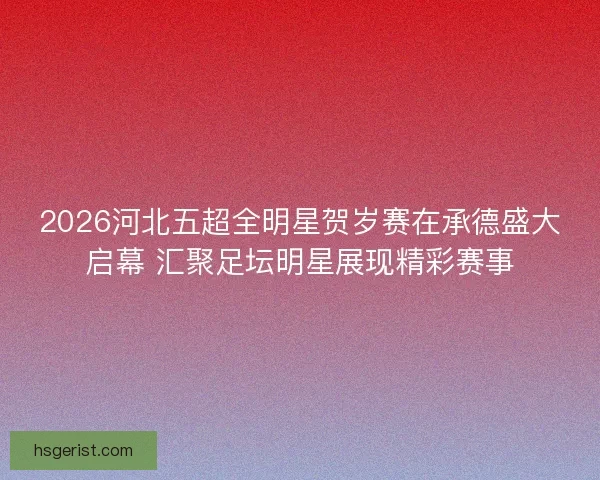 2026河北五超全明星贺岁赛在承德盛大启幕 汇聚足坛明星展现精彩赛事